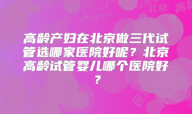 高龄产妇在北京做三代试管选哪家医院好呢？北京高龄试管婴儿哪个医院好？
