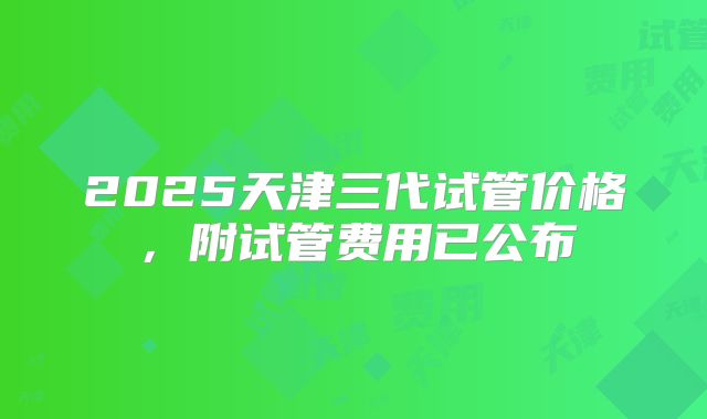 2025天津三代试管价格,附试管费用已公布