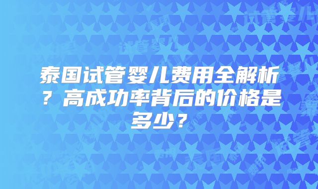 泰国试管婴儿费用全解析？高成功率背后的价格是多少？