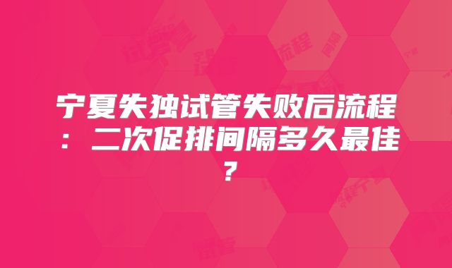 宁夏失独试管失败后流程：二次促排间隔多久最佳？