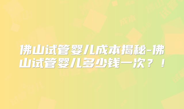 佛山试管婴儿成本揭秘-佛山试管婴儿多少钱一次？！