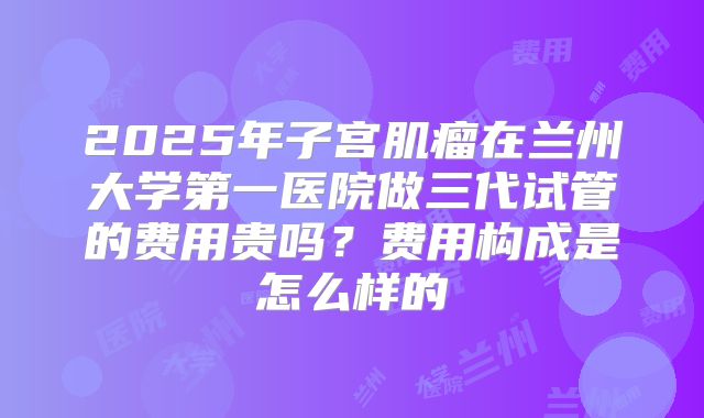 2025年子宫肌瘤在兰州大学第一医院做三代试管的费用贵吗？费用构成是怎么样的