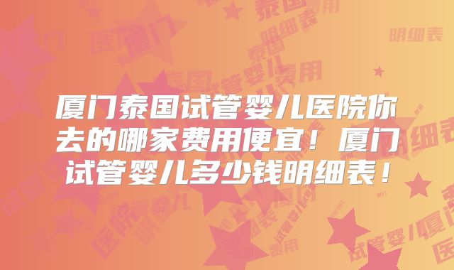 厦门泰国试管婴儿医院你去的哪家费用便宜！厦门试管婴儿多少钱明细表！