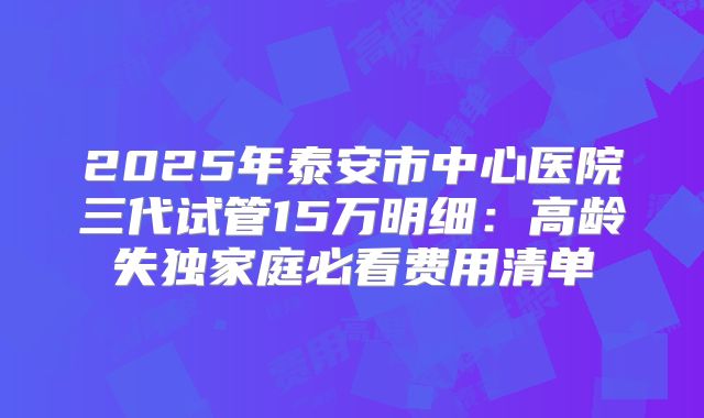 2025年泰安市中心医院三代试管15万明细：高龄失独家庭必看费用清单