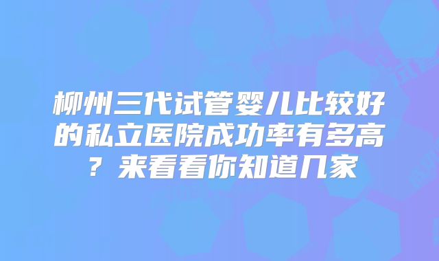 柳州三代试管婴儿比较好的私立医院成功率有多高？来看看你知道几家
