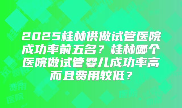 2025桂林供做试管医院成功率前五名？桂林哪个医院做试管婴儿成功率高而且费用较低？