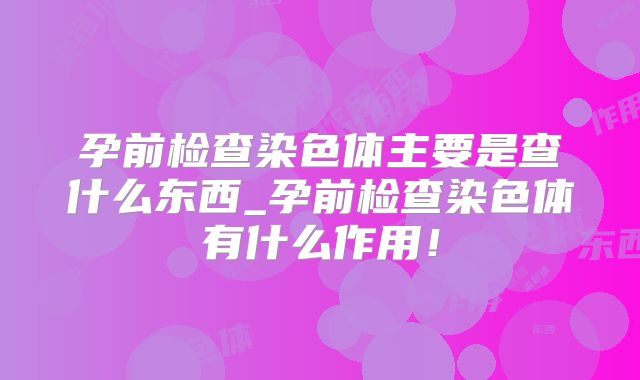 孕前检查染色体主要是查什么东西_孕前检查染色体有什么作用!