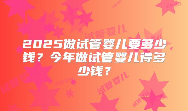 2025做试管婴儿要多少钱？今年做试管婴儿得多少钱？