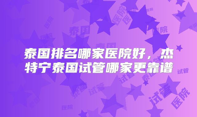 泰国排名哪家医院好，杰特宁泰国试管哪家更靠谱