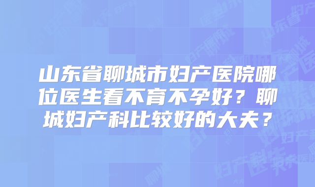 山东省聊城市妇产医院哪位医生看不育不孕好？聊城妇产科比较好的大夫？