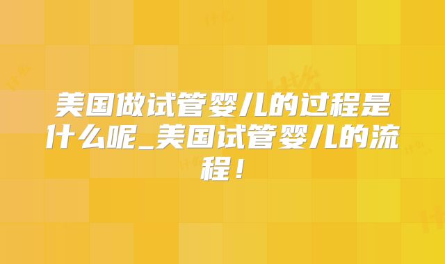 美国做试管婴儿的过程是什么呢_美国试管婴儿的流程！