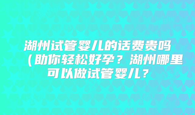 湖州试管婴儿的话费贵吗(助你轻松好孕?湖州哪里可以做试管婴儿?