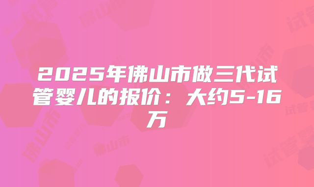 2025年佛山市做三代试管婴儿的报价：大约5-16万