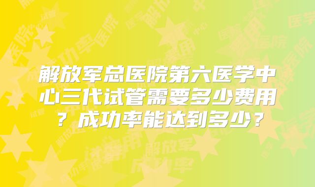 解放军总医院第六医学中心三代试管需要多少费用？成功率能达到多少？