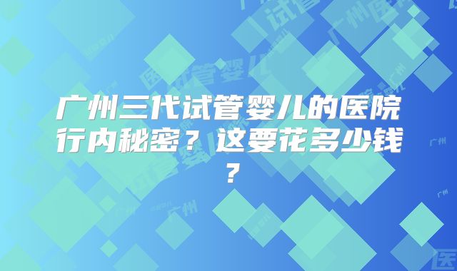 广州三代试管婴儿的医院行内秘密？这要花多少钱？