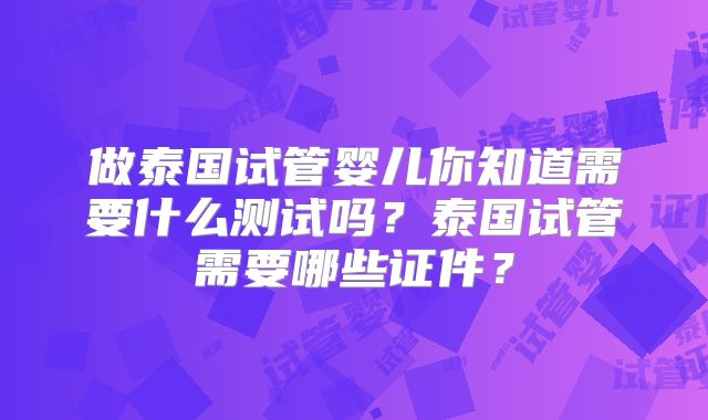 做泰国试管婴儿你知道需要什么测试吗?泰国试管需要哪些证件?