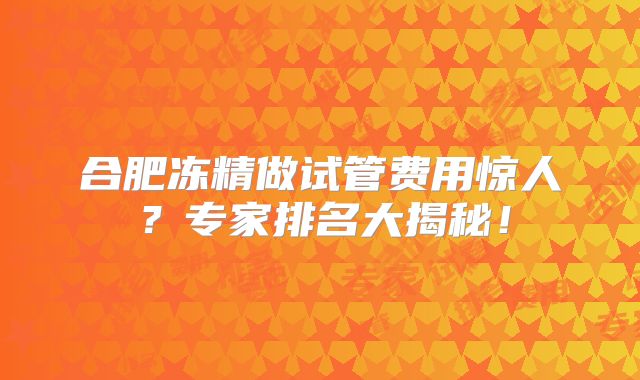合肥冻精做试管费用惊人？专家排名大揭秘！