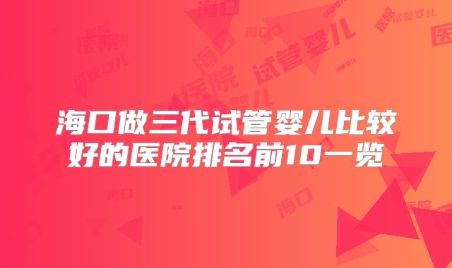 海口做三代试管婴儿比较好的医院排名前10一览