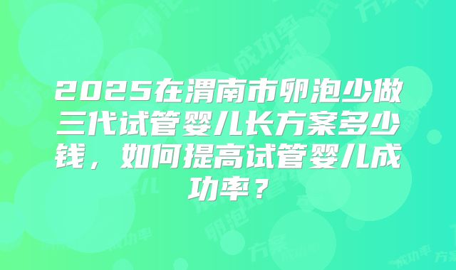 2025在渭南市卵泡少做三代试管婴儿长方案多少钱,如何提高试管婴儿成功率?