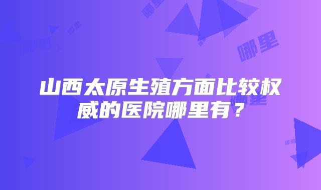 山西太原生殖方面比较权威的医院哪里有?