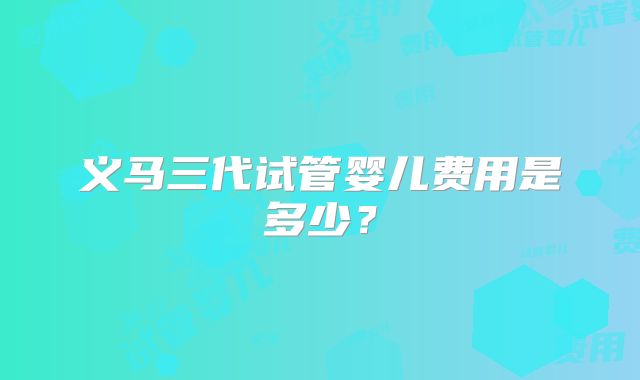 义马三代试管婴儿费用是多少？