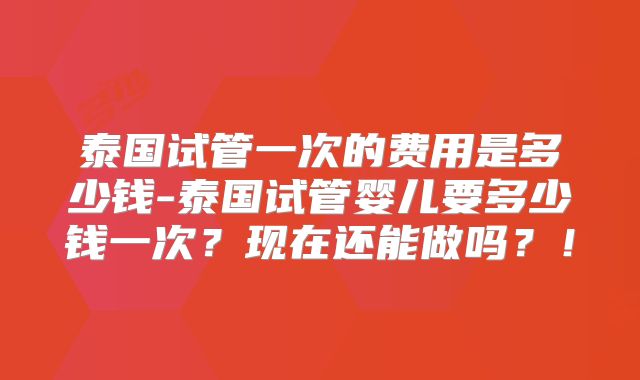 泰国试管一次的费用是多少钱-泰国试管婴儿要多少钱一次？现在还能做吗？！