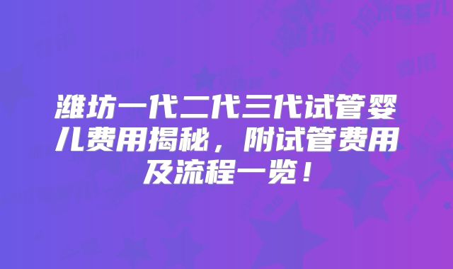 潍坊一代二代三代试管婴儿费用揭秘，附试管费用及流程一览！