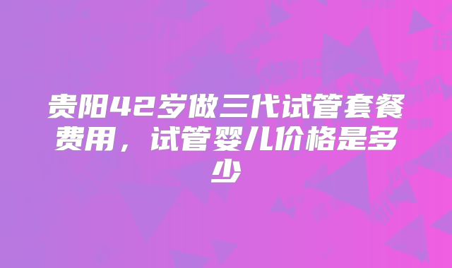 贵阳42岁做三代试管套餐费用,试管婴儿价格是多少