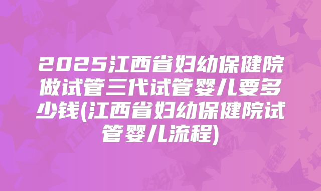 2025江西省妇幼保健院做试管三代试管婴儿要多少钱(江西省妇幼保健院试管婴儿流程)