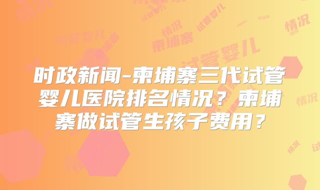 时政新闻-柬埔寨三代试管婴儿医院排名情况？柬埔寨做试管生孩子费用？