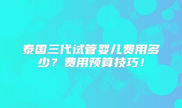 泰国三代试管婴儿费用多少?费用预算技巧!