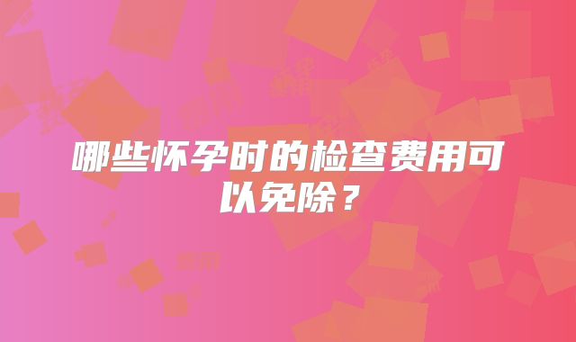 哪些怀孕时的检查费用可以免除？