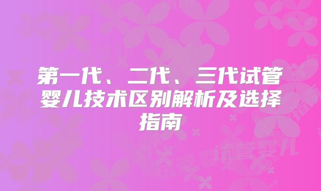 第一代、二代、三代试管婴儿技术区别解析及选择指南