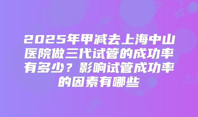 2025年甲减去上海中山医院做三代试管的成功率有多少？影响试管成功率的因素有哪些