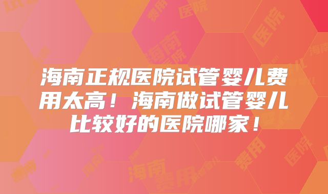 海南正规医院试管婴儿费用太高！海南做试管婴儿比较好的医院哪家！