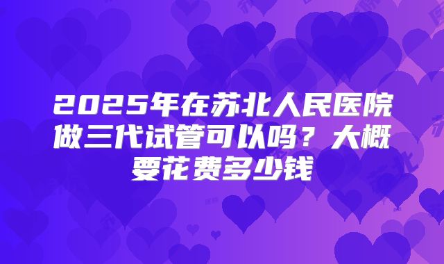 2025年在苏北人民医院做三代试管可以吗?大概要花费多少钱