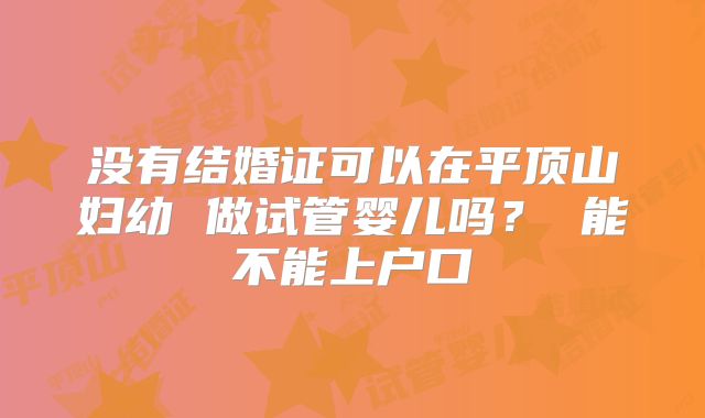没有结婚证可以在平顶山妇幼 做试管婴儿吗？ 能不能上户口