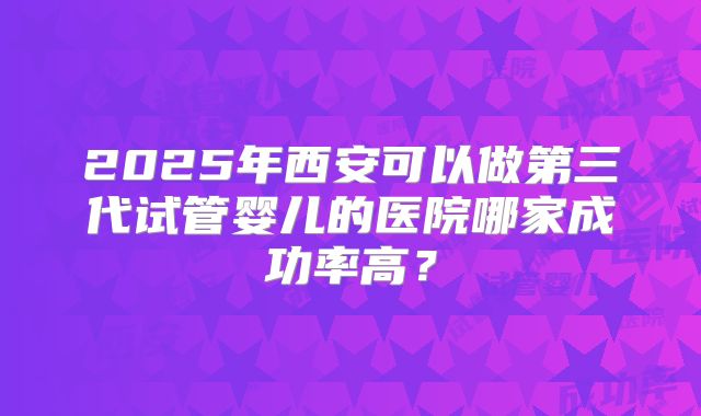2025年西安可以做第三代试管婴儿的医院哪家成功率高？