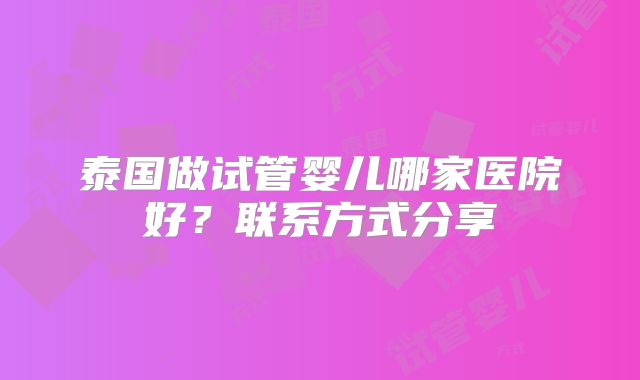 泰国做试管婴儿哪家医院好？联系方式分享