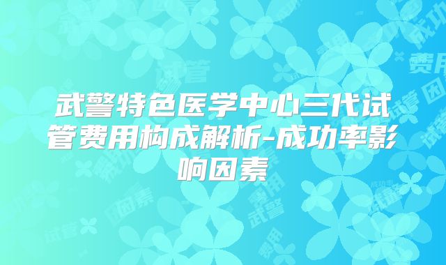 武警特色医学中心三代试管费用构成解析-成功率影响因素
