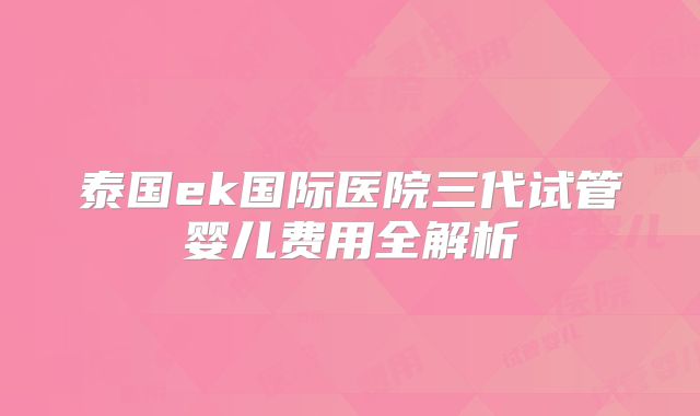 泰国ek国际医院三代试管婴儿费用全解析