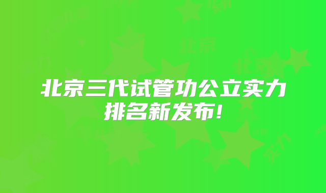 北京三代试管功公立实力排名新发布!