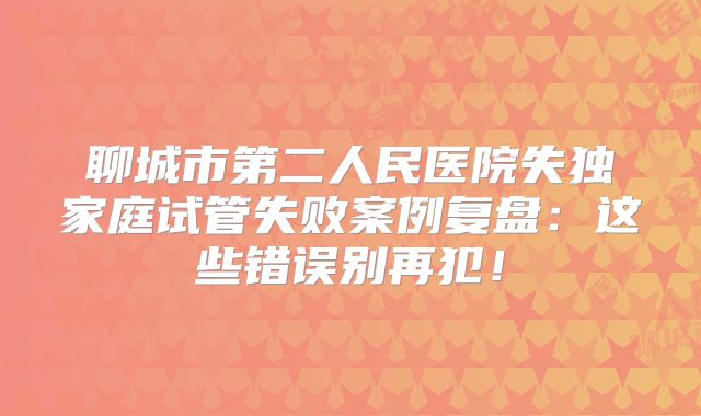 聊城市第二人民医院失独家庭试管失败案例复盘:这些错误别再犯!