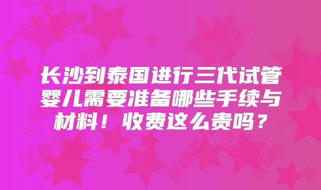 长沙到泰国进行三代试管婴儿需要准备哪些手续与材料!收费这么贵吗?