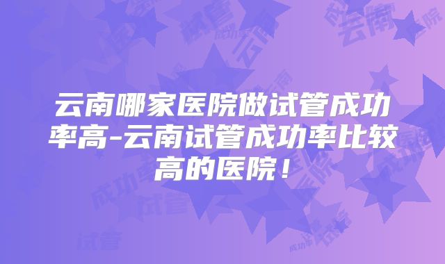 云南哪家医院做试管成功率高-云南试管成功率比较高的医院!