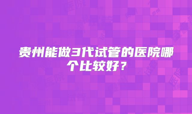 贵州能做3代试管的医院哪个比较好？