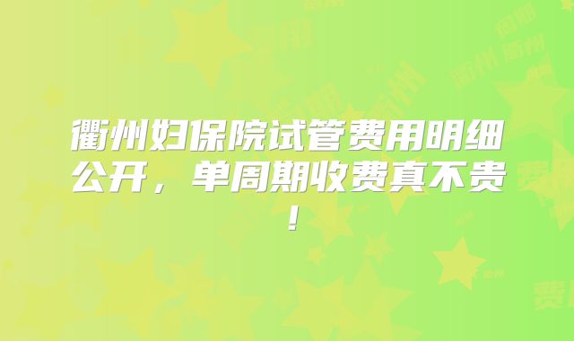 衢州妇保院试管费用明细公开，单周期收费真不贵！