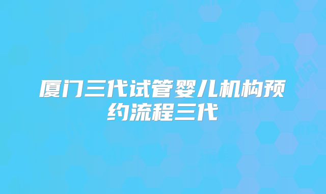 厦门三代试管婴儿机构预约流程三代