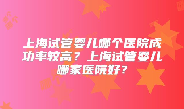 上海试管婴儿哪个医院成功率较高?上海试管婴儿哪家医院好?