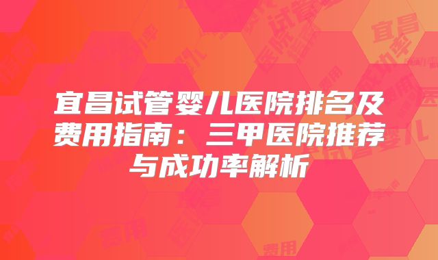 宜昌试管婴儿医院排名及费用指南：三甲医院推荐与成功率解析